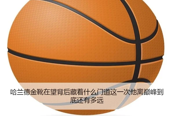 哈兰德金靴在望背后藏着什么门道这一次他离巅峰到底还有多远